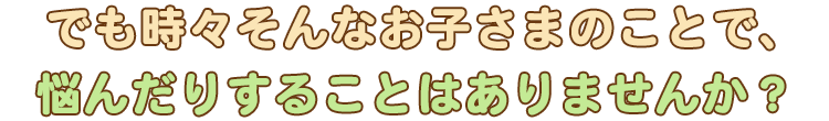 でも時々そんなお子さまのことで、悩んだりすることはありませんか？